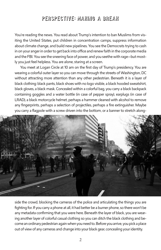 PERSPECTIVE: MAHNG A BREAH  Youre reading the news. You read about Trump’s intention to ban Musiims from vis- iting the United States, put children in concentration camps, suppress information aboutclimate change, and build new pipelines. You see the Democrats trying to cash inon yourangerin order to get back nto office and renew faithin the corporate media andthe FBL You see the sneering face of power, and you seethe with rage—but most- Iy you justfeel helpless. You are alone, staring at a screen.  ‘You meet at Logan Circl at 10 am on the first day of Trump’s presidency. You are wearing a colorful outer layer so you can move through the streets of Washington, DC. without attracting more attention than any other pedestrian. Beneath it s a layer of black clothing:black pants, black shoes with no logo visble,  black hooded sweatshirt. black gloves, 2 black mask. Concealed within a colorful bag, you carry a black backpack containing goggles and a water bottle in case of pepper spray), earplugs (in case of LRAD),a black motorcycle helmet, perhaps a hammer cleaned with alcohol to remove any fingerprints, perhaps a selection of projectils, perhaps  fire extinguisher. Maybe You carry a flagpole with a screw driven into the bottom, or a banner to stretch along-  side the crowd, blocking the cameras of the police and artculating the things you are fightingfor Ifyou carry 2 phone atall it had better be a burner phone, so there won’tbe: any metadata confirming that you were here Beneath the layer of black,you are wear- ing another layer of colorful casual clothing so you can ditch the black clothing and be- comeanrdinary pedestrian again whenyouneed to.Before youarive, you picka place outofview of any cameras and changeinto your black gear concealing youridentity: 